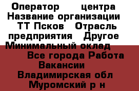 Оператор Call-центра › Название организации ­ ТТ-Псков › Отрасль предприятия ­ Другое › Минимальный оклад ­ 17 000 - Все города Работа » Вакансии   . Владимирская обл.,Муромский р-н